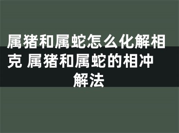 属猪和属蛇怎么化解相克 属猪和属蛇的相冲解法