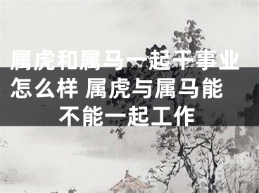 属虎和属马一起干事业怎么样 属虎与属马能不能一起工作