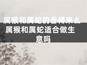 属猴和属蛇的合得来么 属猴和属蛇适合做生意吗