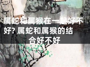 属蛇和属猴在一起好不好? 属蛇和属猴的结合好不好