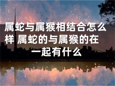 属蛇与属猴相结合怎么样 属蛇的与属猴的在一起有什么