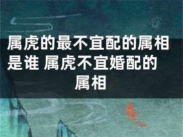 属虎的最不宜配的属相是谁 属虎不宜婚配的属相