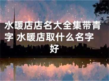 水暖店店名大全集带青字 水暖店取什么名字好
