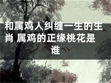 和属鸡人纠缠一生的生肖 属鸡的正缘桃花是谁