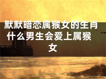 默默暗恋属猴女的生肖 什么男生会爱上属猴女