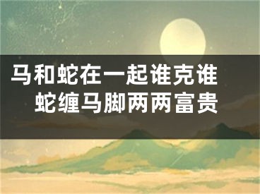 马和蛇在一起谁克谁 蛇缠马脚两两富贵