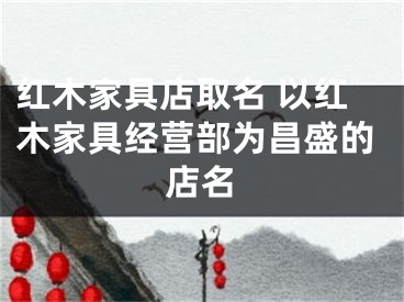 红木家具店取名 以红木家具经营部为昌盛的店名