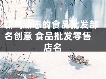 霸气励志的食品批发部名创意 食品批发零售店名