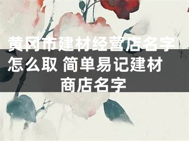 黄冈市建材经营店名字怎么取 简单易记建材商店名字