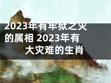 2023年有牢狱之灾的属相 2023年有大灾难的生肖