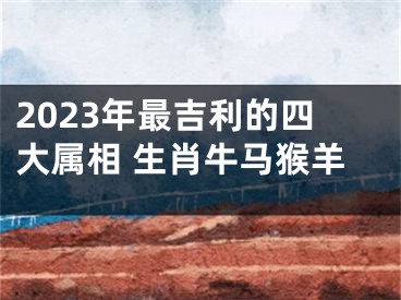 2023年最吉利的四大属相 生肖牛马猴羊