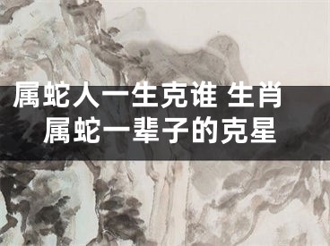 属蛇人一生克谁 生肖属蛇一辈子的克星