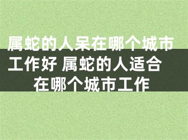 属蛇的人呆在哪个城市工作好 属蛇的人适合在哪个城市工作