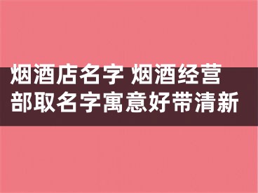 烟酒店名字 烟酒经营部取名字寓意好带清新