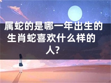 属蛇的是哪一年出生的 生肖蛇喜欢什么样的人?