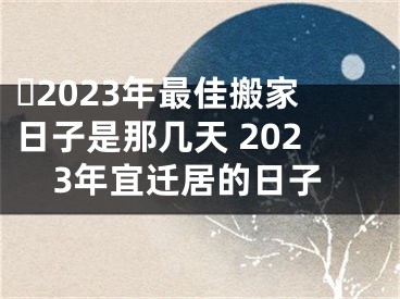 ​2023年最佳搬家日子是那几天 2023年宜迁居的日子