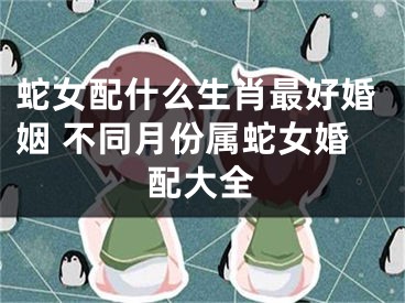 蛇女配什么生肖最好婚姻 不同月份属蛇女婚配大全