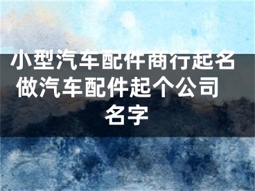 小型汽车配件商行起名 做汽车配件起个公司名字