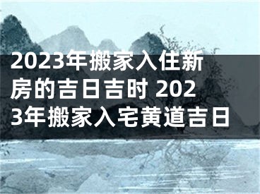 2023年搬家入住新房的吉日吉时 2023年搬家入宅黄道吉日