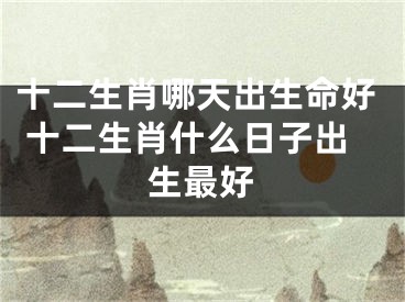 十二生肖哪天出生命好 十二生肖什么日子出生最好