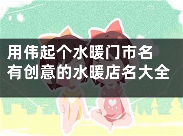 用伟起个水暖门市名 有创意的水暖店名大全