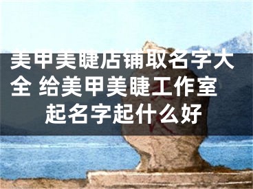 美甲美睫店铺取名字大全 给美甲美睫工作室起名字起什么好