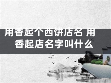 用香起个西饼店名 用香起店名字叫什么