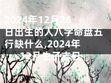 2024年12月26日出生的人八字命盘五行缺什么,2024年12月生子吉日