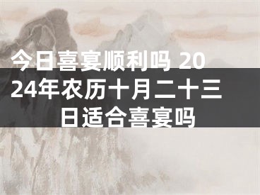 今日喜宴顺利吗 2024年农历十月二十三日适合喜宴吗