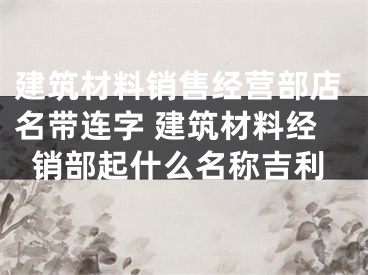 建筑材料销售经营部店名带连字 建筑材料经销部起什么名称吉利