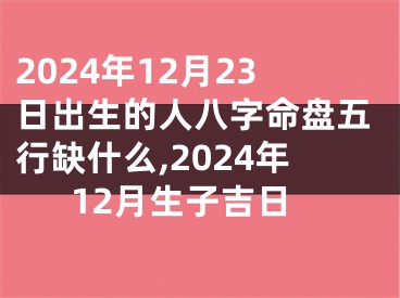 2024年12月23日出生的人八字命盘五行缺什么,2024年12月生子吉日