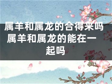 属羊和属龙的合得来吗 属羊和属龙的能在一起吗