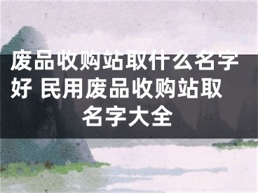废品收购站取什么名字好 民用废品收购站取名字大全