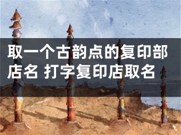 取一个古韵点的复印部店名 打字复印店取名