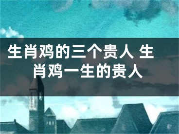 生肖鸡的三个贵人 生肖鸡一生的贵人