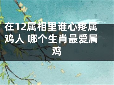 在12属相里谁心疼属鸡人 哪个生肖最爱属鸡