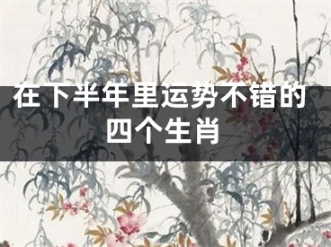 在下半年里运势不错的四个生肖