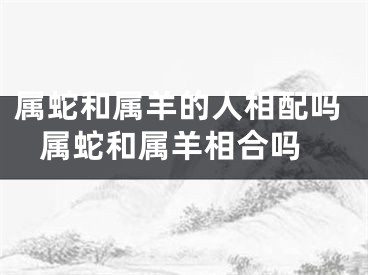 属蛇和属羊的人相配吗 属蛇和属羊相合吗