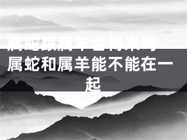 属蛇跟属羊合得来吗 属蛇和属羊能不能在一起