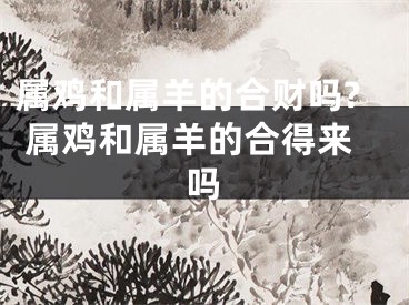 属鸡和属羊的合财吗? 属鸡和属羊的合得来吗