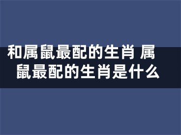 和属鼠最配的生肖 属鼠最配的生肖是什么