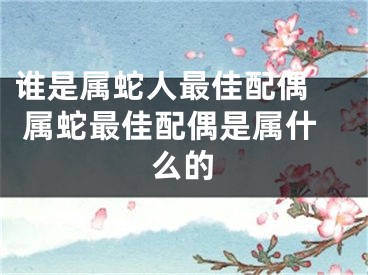 谁是属蛇人最佳配偶  属蛇最佳配偶是属什么的