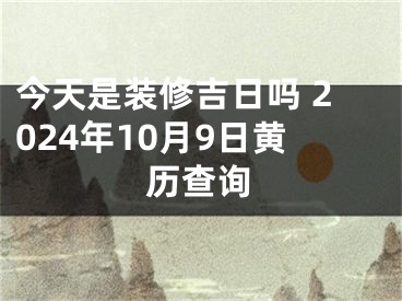 今天是装修吉日吗 2024年10月9日黄历查询