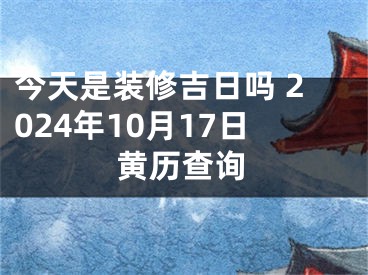 今天是装修吉日吗 2024年10月17日黄历查询