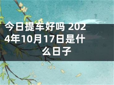 今日提车好吗 2024年10月17日是什么日子
