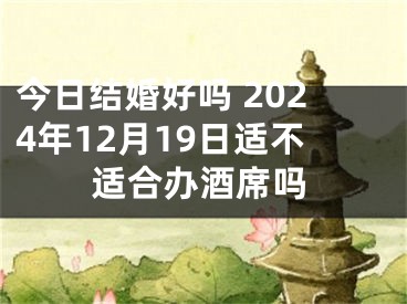 今日结婚好吗 2024年12月19日适不适合办酒席吗