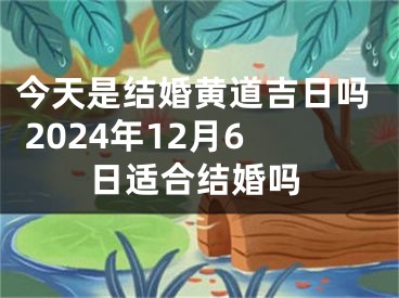 今天是结婚黄道吉日吗 2024年12月6日适合结婚吗