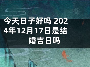 今天日子好吗 2024年12月17日是结婚吉日吗