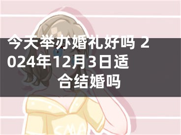今天举办婚礼好吗 2024年12月3日适合结婚吗