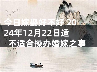 今日嫁娶好不好 2024年12月22日适不适合操办婚嫁之事